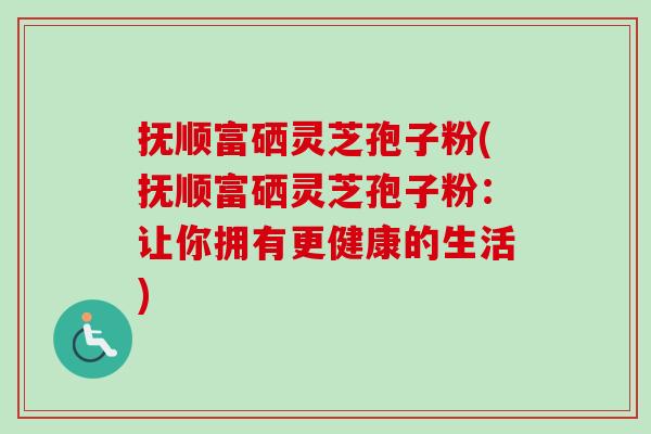 抚顺富硒灵芝孢子粉(抚顺富硒灵芝孢子粉：让你拥有更健康的生活)-第1张图片-卓越灵芝孢子粉