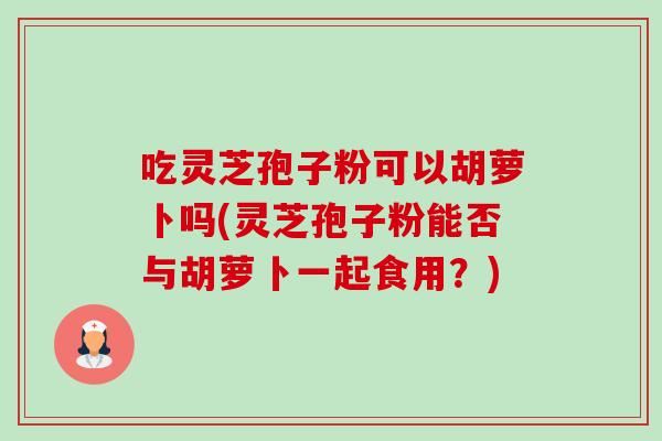 吃灵芝孢子粉可以胡萝卜吗(灵芝孢子粉能否与胡萝卜一起食用?)-第1张图片-卓越灵芝孢子粉 吃灵芝孢子粉可以胡萝卜吗(灵芝孢子粉能否与胡萝卜一起食用?)-第1张图片-卓越灵芝孢子粉