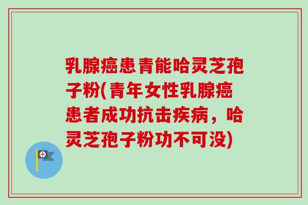 乳腺癌患青能哈灵芝孢子粉(青年女性乳腺癌患者成功抗击疾病，哈灵芝孢子粉功不可没)-第1张图片-卓越灵芝孢子粉