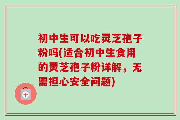 初中生可以吃灵芝孢子粉吗(适合初中生食用的灵芝孢子粉详解,无需担心安全问题)-第1张图片-卓越灵芝孢子粉 初中生可以吃灵芝孢子粉吗(适合初中生食用的灵芝孢子粉详解,无需担心安全问题)-第1张图片-卓越灵芝孢子粉