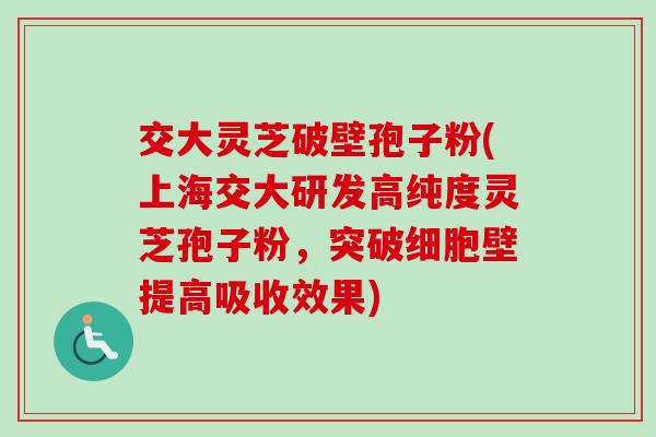 交大灵芝破壁孢子粉(上海交大研发高纯度灵芝孢子粉，突破细胞壁提高吸收效果)-第1张图片-卓越灵芝孢子粉