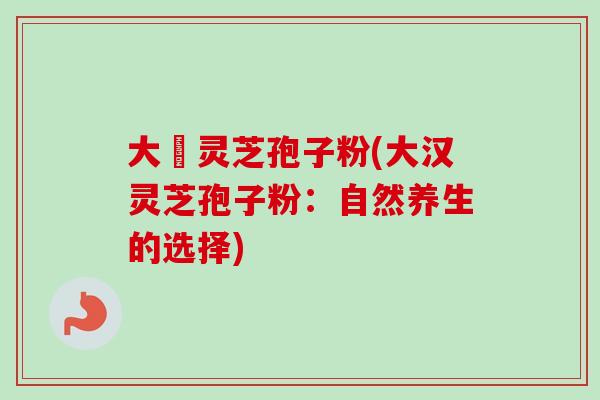 大漢灵芝孢子粉(大汉灵芝孢子粉:自然养生的选择)-第1张图片-卓越灵芝孢子粉 大漢灵芝孢子粉(大汉灵芝孢子粉:自然养生的选择)-第1张图片-卓越灵芝孢子粉