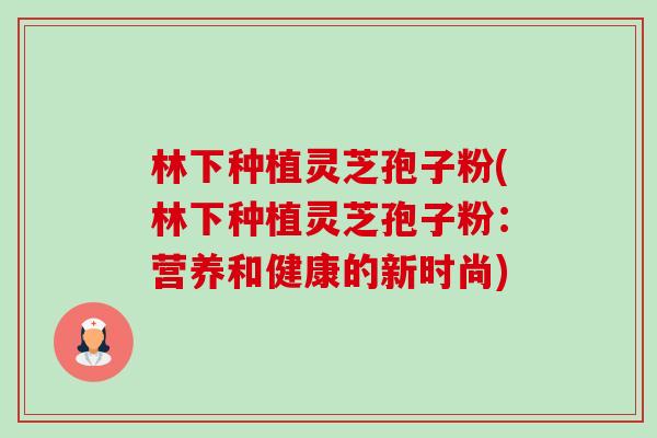 林下种植灵芝孢子粉(林下种植灵芝孢子粉：营养和健康的新时尚)-第1张图片-卓越灵芝孢子粉
