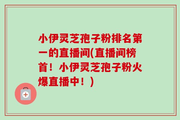 小伊灵芝孢子粉排名第一的直播间(直播间榜首!小伊灵芝孢子粉火爆直播中!)-第1张图片-卓越灵芝孢子粉 小伊灵芝孢子粉排名第一的直播间(直播间榜首!小伊灵芝孢子粉火爆直播中!)-第1张图片-卓越灵芝孢子粉