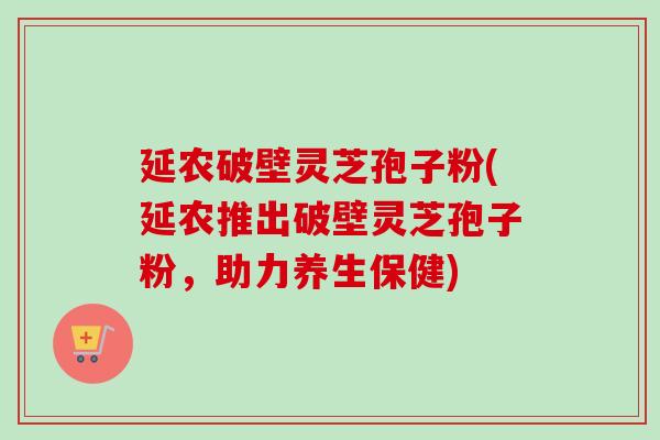 延农破壁灵芝孢子粉(延农推出破壁灵芝孢子粉,助力养生保健)-第1张图片-卓越灵芝孢子粉 延农破壁灵芝孢子粉(延农推出破壁灵芝孢子粉,助力养生保健)-第1张图片-卓越灵芝孢子粉