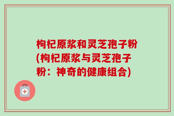 枸杞原浆和灵芝孢子粉(枸杞原浆与灵芝孢子粉:神奇的健康组合)-第1张图片-卓越灵芝孢子粉 枸杞原浆和灵芝孢子粉(枸杞原浆与灵芝孢子粉:神奇的健康组合)-第1张图片-卓越灵芝孢子粉