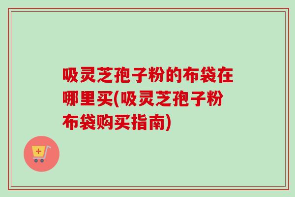 吸灵芝孢子粉的布袋在哪里买(吸灵芝孢子粉布袋购买指南)-第1张图片-卓越灵芝孢子粉 吸灵芝孢子粉的布袋在哪里买(吸灵芝孢子粉布袋购买指南)-第1张图片-卓越灵芝孢子粉