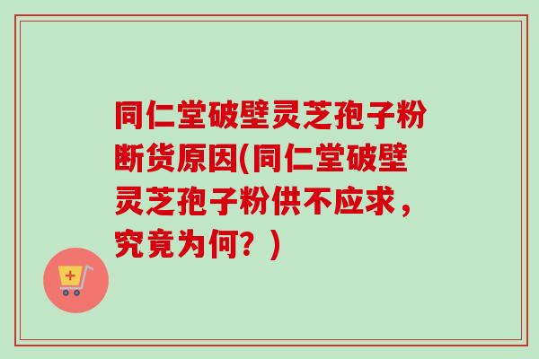 同仁堂破壁灵芝孢子粉断货原因(同仁堂破壁灵芝孢子粉供不应求，究竟为何？)-第1张图片-卓越灵芝孢子粉