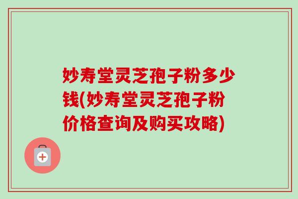 妙寿堂灵芝孢子粉多少钱(妙寿堂灵芝孢子粉价格查询及购买攻略)-第1张图片-卓越灵芝孢子粉 妙寿堂灵芝孢子粉多少钱(妙寿堂灵芝孢子粉价格查询及购买攻略)-第1张图片-卓越灵芝孢子粉