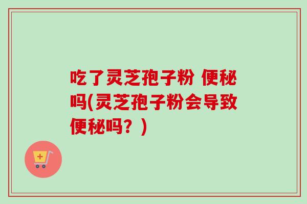 吃了灵芝孢子粉 便秘吗(灵芝孢子粉会导致便秘吗?)-第1张图片-卓越灵芝孢子粉 吃了灵芝孢子粉 便秘吗(灵芝孢子粉会导致便秘吗?)-第1张图片-卓越灵芝孢子粉