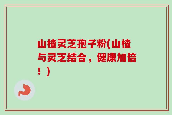 山楂灵芝孢子粉(山楂与灵芝结合，健康加倍！)-第1张图片-卓越灵芝孢子粉