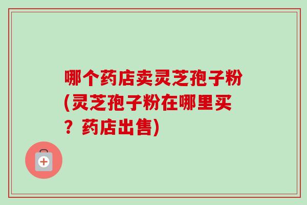 哪个药店卖灵芝孢子粉(灵芝孢子粉在哪里买?药店出售)-第1张图片-卓越灵芝孢子粉 哪个药店卖灵芝孢子粉(灵芝孢子粉在哪里买?药店出售)-第1张图片-卓越灵芝孢子粉
