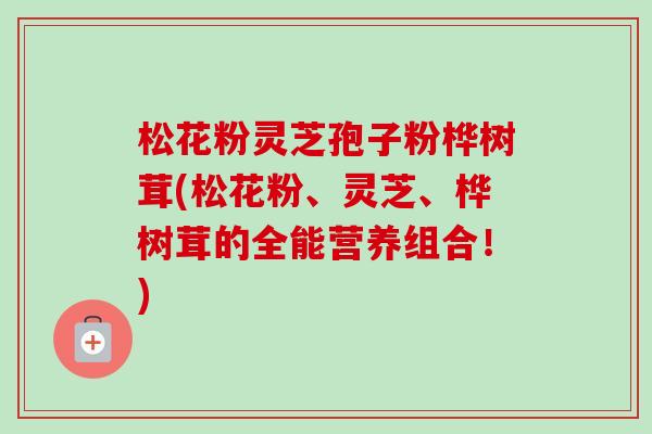 松花粉灵芝孢子粉桦树茸(松花粉、灵芝、桦树茸的全能营养组合！)-第1张图片-卓越灵芝孢子粉