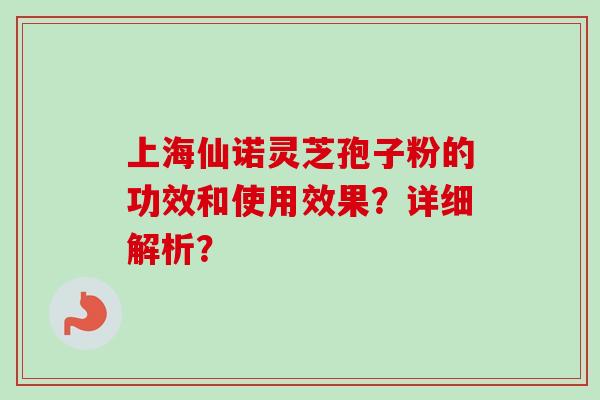 上海仙诺灵芝孢子粉的功效和使用效果？详细解析？-第1张图片-卓越灵芝孢子粉