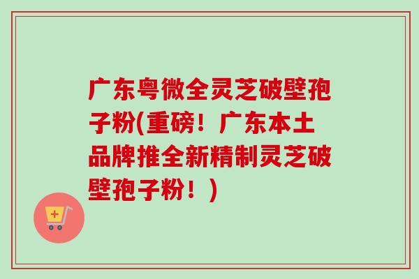 广东粤微全灵芝破壁孢子粉(重磅!广东本土品牌推全新精制灵芝破壁孢子粉!)-第1张图片-卓越灵芝孢子粉 广东粤微全灵芝破壁孢子粉(重磅!广东本土品牌推全新精制灵芝破壁孢子粉!)-第1张图片-卓越灵芝孢子粉