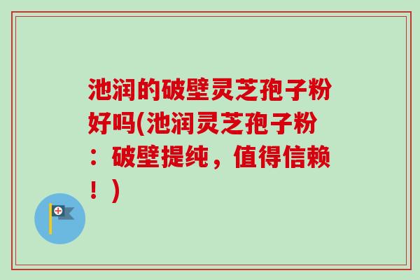 池润的破壁灵芝孢子粉好吗(池润灵芝孢子粉：破壁提纯，值得信赖！)-第1张图片-卓越灵芝孢子粉