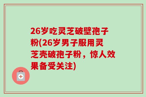 26岁吃灵芝破壁孢子粉(26岁男子服用灵芝壳破孢子粉,惊人效果备受关注)-第1张图片-卓越灵芝孢子粉 26岁吃灵芝破壁孢子粉(26岁男子服用灵芝壳破孢子粉,惊人效果备受关注)-第1张图片-卓越灵芝孢子粉