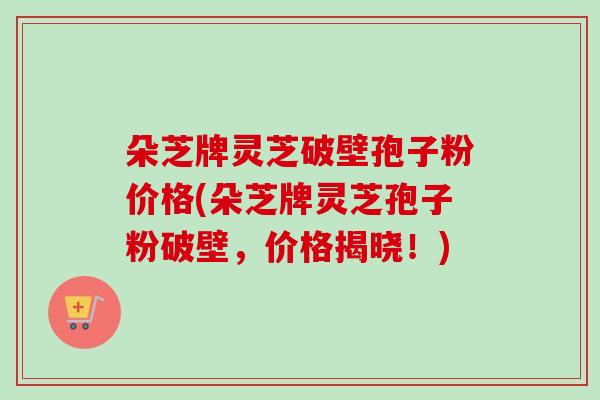 朵芝牌灵芝破壁孢子粉价格(朵芝牌灵芝孢子粉破壁,价格揭晓!)-第1张图片-卓越灵芝孢子粉 朵芝牌灵芝破壁孢子粉价格(朵芝牌灵芝孢子粉破壁,价格揭晓!)-第1张图片-卓越灵芝孢子粉
