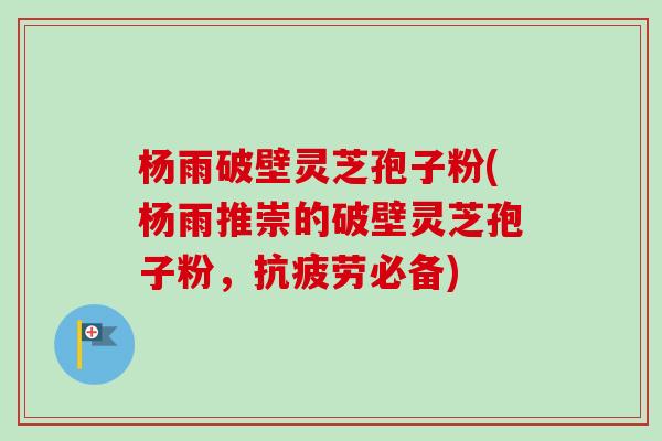 杨雨破壁灵芝孢子粉(杨雨推崇的破壁灵芝孢子粉，抗疲劳必备)-第1张图片-卓越灵芝孢子粉
