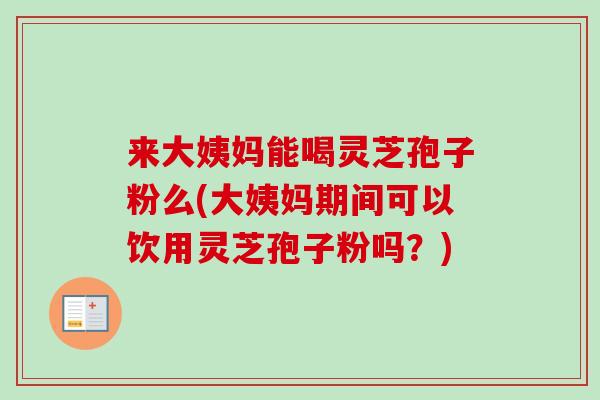 来大姨妈能喝灵芝孢子粉么(大姨妈期间可以饮用灵芝孢子粉吗?)-第1张图片-卓越灵芝孢子粉 来大姨妈能喝灵芝孢子粉么(大姨妈期间可以饮用灵芝孢子粉吗?)-第1张图片-卓越灵芝孢子粉