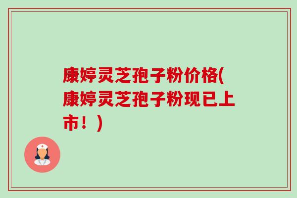 康婷灵芝孢子粉价格(康婷灵芝孢子粉现已上市!)-第1张图片-卓越灵芝孢子粉 康婷灵芝孢子粉价格(康婷灵芝孢子粉现已上市!)-第1张图片-卓越灵芝孢子粉