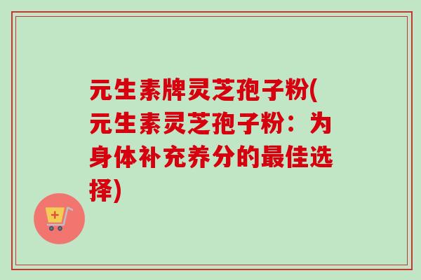 元生素牌灵芝孢子粉(元生素灵芝孢子粉:为身体补充养分的最佳选择)-第1张图片-卓越灵芝孢子粉 元生素牌灵芝孢子粉(元生素灵芝孢子粉:为身体补充养分的最佳选择)-第1张图片-卓越灵芝孢子粉