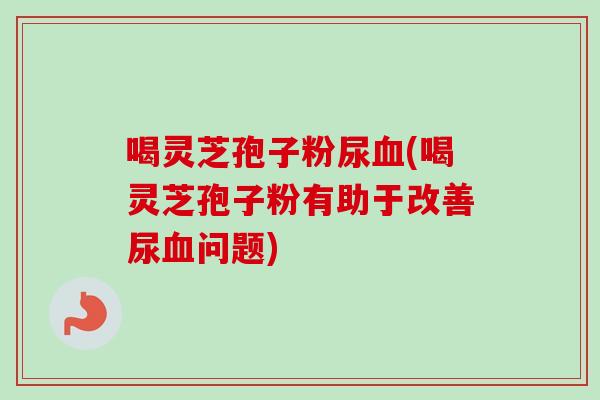 喝灵芝孢子粉尿血(喝灵芝孢子粉有助于改善尿血问题)-第1张图片-卓越灵芝孢子粉 喝灵芝孢子粉尿血(喝灵芝孢子粉有助于改善尿血问题)-第1张图片-卓越灵芝孢子粉