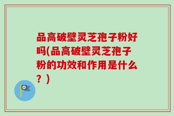 品高破壁灵芝孢子粉好吗(品高破壁灵芝孢子粉的功效和作用是什么?)-第1张图片-卓越灵芝孢子粉 品高破壁灵芝孢子粉好吗(品高破壁灵芝孢子粉的功效和作用是什么?)-第1张图片-卓越灵芝孢子粉