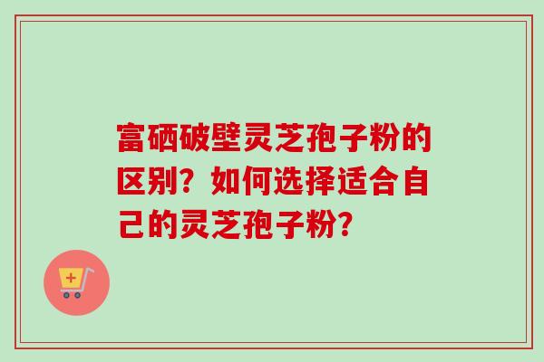 富硒破壁灵芝孢子粉的区别？如何选择适合自己的灵芝孢子粉？-第1张图片-卓越灵芝孢子粉