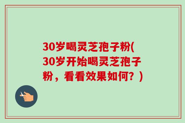 30岁喝灵芝孢子粉(30岁开始喝灵芝孢子粉,看看效果如何?)-第1张图片-卓越灵芝孢子粉 30岁喝灵芝孢子粉(30岁开始喝灵芝孢子粉,看看效果如何?)-第1张图片-卓越灵芝孢子粉