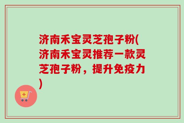 济南禾宝灵芝孢子粉(济南禾宝灵推荐一款灵芝孢子粉,提升免疫力)-第1张图片-卓越灵芝孢子粉 济南禾宝灵芝孢子粉(济南禾宝灵推荐一款灵芝孢子粉,提升免疫力)-第1张图片-卓越灵芝孢子粉