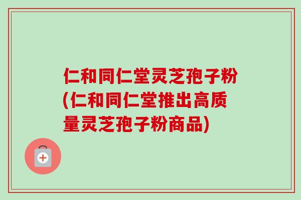 仁和同仁堂灵芝孢子粉(仁和同仁堂推出高质量灵芝孢子粉商品)-第1张图片-卓越灵芝孢子粉 仁和同仁堂灵芝孢子粉(仁和同仁堂推出高质量灵芝孢子粉商品)-第1张图片-卓越灵芝孢子粉