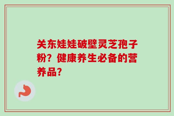 关东娃娃破壁灵芝孢子粉?健康养生必备的营养品?-第1张图片-卓越灵芝孢子粉 关东娃娃破壁灵芝孢子粉?健康养生必备的营养品?-第1张图片-卓越灵芝孢子粉
