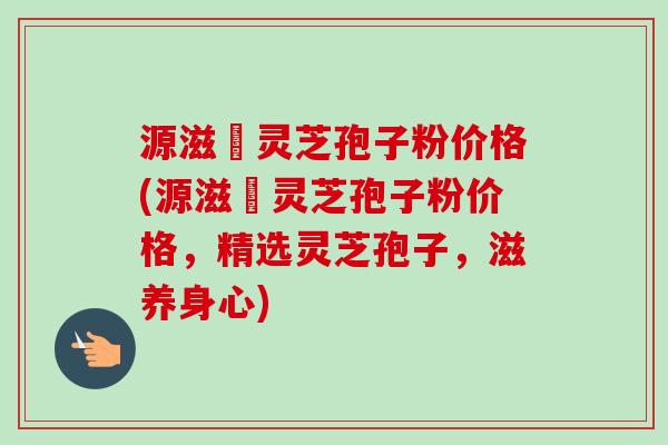源滋湶灵芝孢子粉价格(源滋湶灵芝孢子粉价格,精选灵芝孢子,滋养身心)-第1张图片-卓越灵芝孢子粉 源滋湶灵芝孢子粉价格(源滋湶灵芝孢子粉价格,精选灵芝孢子,滋养身心)-第1张图片-卓越灵芝孢子粉