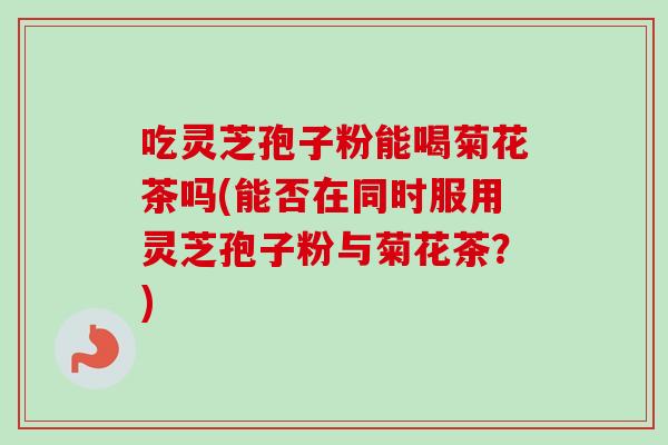 吃灵芝孢子粉能喝菊花茶吗(能否在同时服用灵芝孢子粉与菊花茶?)-第1张图片-卓越灵芝孢子粉 吃灵芝孢子粉能喝菊花茶吗(能否在同时服用灵芝孢子粉与菊花茶?)-第1张图片-卓越灵芝孢子粉