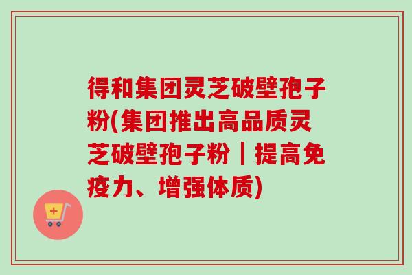 得和集团灵芝破壁孢子粉(集团推出高品质灵芝破壁孢子粉|提高免疫力、增强体质)-第1张图片-卓越灵芝孢子粉 得和集团灵芝破壁孢子粉(集团推出高品质灵芝破壁孢子粉|提高免疫力、增强体质)-第1张图片-卓越灵芝孢子粉