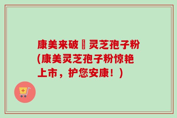 康美来破礕灵芝孢子粉(康美灵芝孢子粉惊艳上市，护您安康！)-第1张图片-卓越灵芝孢子粉