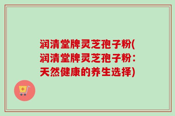 润清堂牌灵芝孢子粉(润清堂牌灵芝孢子粉:天然健康的养生选择)-第1张图片-卓越灵芝孢子粉 润清堂牌灵芝孢子粉(润清堂牌灵芝孢子粉:天然健康的养生选择)-第1张图片-卓越灵芝孢子粉