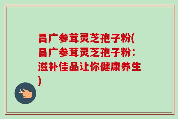 昌广参茸灵芝孢子粉(昌广参茸灵芝孢子粉：滋补佳品让你健康养生)-第1张图片-卓越灵芝孢子粉