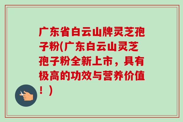 广东省白云山牌灵芝孢子粉(广东白云山灵芝孢子粉全新上市，具有极高的功效与营养价值！)-第1张图片-卓越灵芝孢子粉