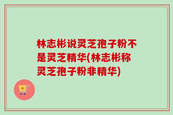 林志彬说灵芝孢子粉不是灵芝精华(林志彬称灵芝孢子粉非精华)-第1张图片-卓越灵芝孢子粉 林志彬说灵芝孢子粉不是灵芝精华(林志彬称灵芝孢子粉非精华)-第1张图片-卓越灵芝孢子粉