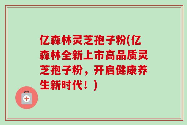 亿森林灵芝孢子粉(亿森林全新上市高品质灵芝孢子粉,开启健康养生新时代!)-第1张图片-卓越灵芝孢子粉 亿森林灵芝孢子粉(亿森林全新上市高品质灵芝孢子粉,开启健康养生新时代!)-第1张图片-卓越灵芝孢子粉