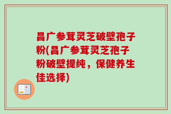 昌广参茸灵芝破壁孢子粉(昌广参茸灵芝孢子粉破壁提纯，保健养生佳选择)-第1张图片-卓越灵芝孢子粉