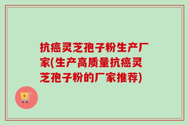 抗癌灵芝孢子粉生产厂家(生产高质量抗癌灵芝孢子粉的厂家推荐)-第1张图片-卓越灵芝孢子粉 抗癌灵芝孢子粉生产厂家(生产高质量抗癌灵芝孢子粉的厂家推荐)-第1张图片-卓越灵芝孢子粉