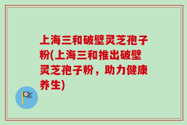 上海三和破壁灵芝孢子粉(上海三和推出破壁灵芝孢子粉，助力健康养生)-第1张图片-卓越灵芝孢子粉
