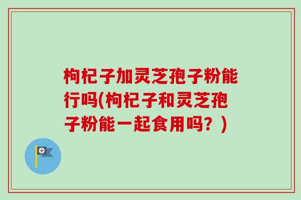 枸杞子加灵芝孢子粉能行吗(枸杞子和灵芝孢子粉能一起食用吗?)-第1张图片-卓越灵芝孢子粉 枸杞子加灵芝孢子粉能行吗(枸杞子和灵芝孢子粉能一起食用吗?)-第1张图片-卓越灵芝孢子粉