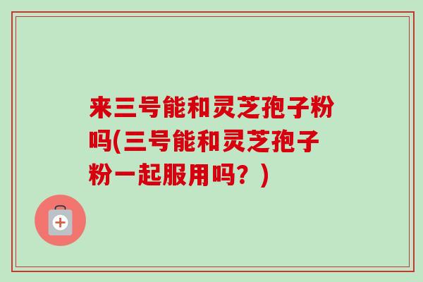 来三号能和灵芝孢子粉吗(三号能和灵芝孢子粉一起服用吗?)-第1张图片-卓越灵芝孢子粉 来三号能和灵芝孢子粉吗(三号能和灵芝孢子粉一起服用吗?)-第1张图片-卓越灵芝孢子粉