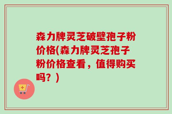 森力牌灵芝破壁孢子粉价格(森力牌灵芝孢子粉价格查看，值得购买吗？)-第1张图片-卓越灵芝孢子粉