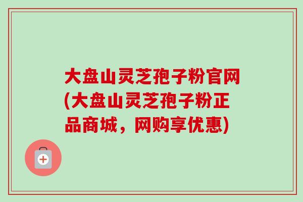 大盘山灵芝孢子粉官网(大盘山灵芝孢子粉正品商城,网购享优惠)-第1张图片-卓越灵芝孢子粉 大盘山灵芝孢子粉官网(大盘山灵芝孢子粉正品商城,网购享优惠)-第1张图片-卓越灵芝孢子粉