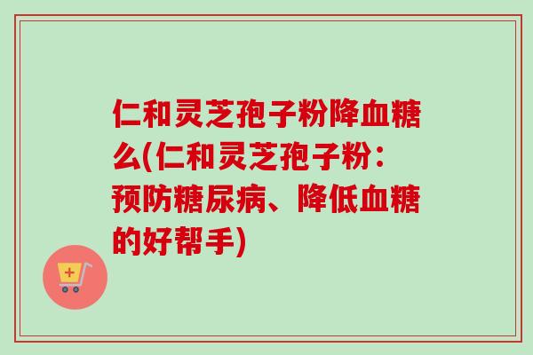 仁和灵芝孢子粉降血糖么(仁和灵芝孢子粉：预防糖尿病、降低血糖的好帮手)-第1张图片-卓越灵芝孢子粉